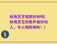 林海灵芝唱歌好听吗(林海灵芝的歌声美妙动人，令人陶醉倾听！)