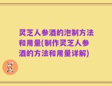 灵芝人参酒的泡制方法和用量(制作灵芝人参酒的方法和用量详解)