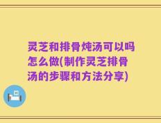 灵芝和排骨炖汤可以吗怎么做(制作灵芝排骨汤的步骤和方法分享)
