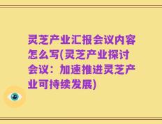 灵芝产业汇报会议内容怎么写(灵芝产业探讨会议：加速推进灵芝产业可持续发展)