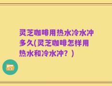 灵芝咖啡用热水冷水冲多久(灵芝咖啡怎样用热水和冷水冲？)