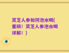 灵芝人参如何泡水喝(重磅！灵芝人参泡水喝详解！)