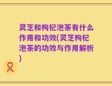 灵芝和枸杞泡茶有什么作用和功效(灵芝枸杞泡茶的功效与作用解析)