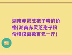 湖南赤灵芝孢子粉的价格(湖南赤灵芝孢子粉价格仅需数百元一斤)