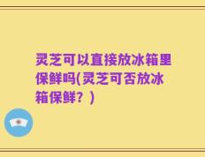 灵芝可以直接放冰箱里保鲜吗(灵芝可否放冰箱保鲜？)