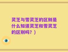灵芝与雪灵芝的区别是什么知道灵芝和雪灵芝的区别吗？)
