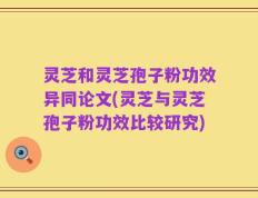 灵芝和灵芝孢子粉功效异同论文(灵芝与灵芝孢子粉功效比较研究)