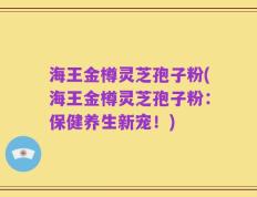 海王金樽灵芝孢子粉(海王金樽灵芝孢子粉：保健养生新宠！)
