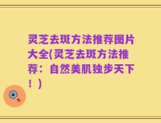 灵芝去斑方法推荐图片大全(灵芝去斑方法推荐：自然美肌独步天下！)