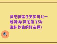 灵芝和莲子芡实可以一起煲汤(灵芝莲子汤：滋补养生的好选择)