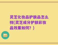灵芝化妆品护肤品怎么样(灵芝成分护肤彩妆品效果如何？)