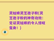 灵姑娘灵芝孢子粉(灵芝孢子粉的神奇功效：见证灵姑娘的令人惊叹变身！)