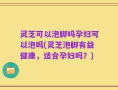 灵芝可以泡脚吗孕妇可以泡吗(灵芝泡脚有益健康，适合孕妇吗？)