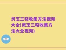 灵芝三萜收集方法视频大全(灵芝三萜收集方法大全视频)