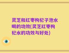 灵芝和红枣枸杞子泡水喝的功效(灵芝红枣枸杞水的功效与好处)