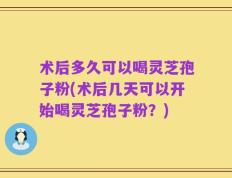术后多久可以喝灵芝孢子粉(术后几天可以开始喝灵芝孢子粉？)