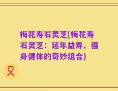 梅花寿石灵芝(梅花寿石灵芝：延年益寿、强身健体的奇妙组合)