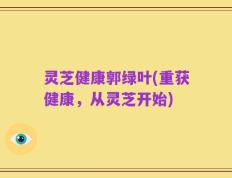 灵芝健康郭绿叶(重获健康，从灵芝开始)