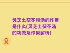 灵芝土茯苓炖汤的作用是什么(灵芝土茯苓汤的功效及作用解析)
