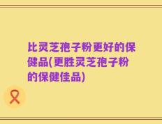 比灵芝孢子粉更好的保健品(更胜灵芝孢子粉的保健佳品)