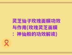 灵芝仙子玫瑰面膜功效与作用(玫瑰灵芝面膜：神仙般的功效解读)