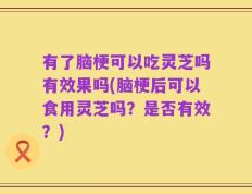有了脑梗可以吃灵芝吗有效果吗(脑梗后可以食用灵芝吗？是否有效？)