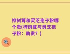 桦树茸和灵芝孢子粉哪个贵(桦树茸与灵芝孢子粉：孰贵？)