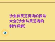 沙虫和灵芝煲汤的做法大全(沙虫与灵芝汤的制作详解)