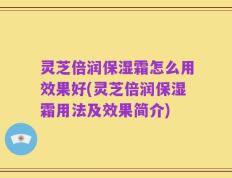 灵芝倍润保湿霜怎么用效果好(灵芝倍润保湿霜用法及效果简介)