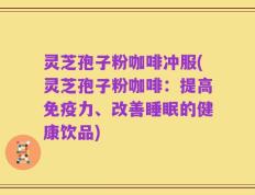 灵芝孢子粉咖啡冲服(灵芝孢子粉咖啡：提高免疫力、改善睡眠的健康饮品)