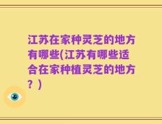 江苏在家种灵芝的地方有哪些(江苏有哪些适合在家种植灵芝的地方？)