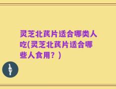 灵芝北芪片适合哪类人吃(灵芝北芪片适合哪些人食用？)