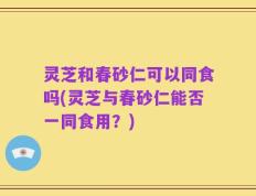 灵芝和春砂仁可以同食吗(灵芝与春砂仁能否一同食用？)