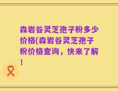 森岩谷灵芝孢子粉多少价格(森岩谷灵芝孢子粉价格查询，快来了解！
