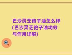 巴沙灵芝孢子油怎么样(巴沙灵芝孢子油功效与作用详解)