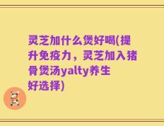 灵芝加什么煲好喝(提升免疫力，灵芝加入猪骨煲汤yalty养生好选择)