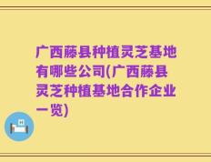 广西藤县种植灵芝基地有哪些公司(广西藤县灵芝种植基地合作企业一览)