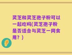 灵芝和灵芝孢子粉可以一起吃吗(灵芝孢子粉是否适合与灵芝一同食用？)
