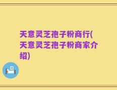 天意灵芝孢子粉商行(天意灵芝孢子粉商家介绍)