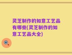 灵芝制作的如意工艺品有哪些(灵芝制作的如意工艺品大全)
