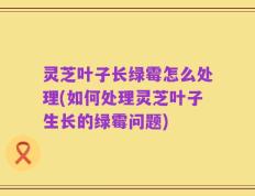 灵芝叶子长绿霉怎么处理(如何处理灵芝叶子生长的绿霉问题)