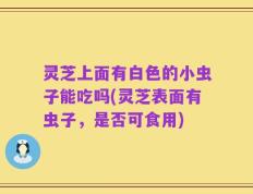 灵芝上面有白色的小虫子能吃吗(灵芝表面有虫子，是否可食用)