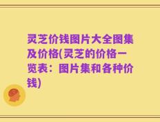 灵芝价钱图片大全图集及价格(灵芝的价格一览表：图片集和各种价钱)