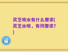 灵芝喷水有什么要求(灵芝水喷，有何要求？)