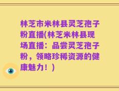 林芝市米林县灵芝孢子粉直播(林芝米林县现场直播：品尝灵芝孢子粉，领略珍稀资源的健康魅力！)