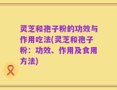 灵芝和孢子粉的功效与作用吃法(灵芝和孢子粉：功效、作用及食用方法)
