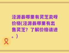 泾源县哪里有灵芝卖呀价格(泾源县哪里有出售灵芝？了解价格请进。)