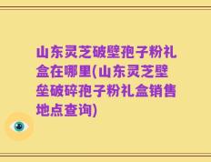 山东灵芝破壁孢子粉礼盒在哪里(山东灵芝壁垒破碎孢子粉礼盒销售地点查询)