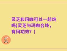灵芝和玛咖可以一起炖吗(灵芝与玛咖合炖，有何功效？)