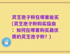 灵芝孢子粉在哪里能买(灵芝孢子粉购买指南：如何在哪里购买最优质的灵芝孢子粉？)